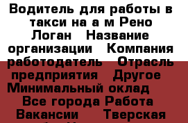 Водитель для работы в такси на а/м Рено-Логан › Название организации ­ Компания-работодатель › Отрасль предприятия ­ Другое › Минимальный оклад ­ 1 - Все города Работа » Вакансии   . Тверская обл.,Нелидово г.